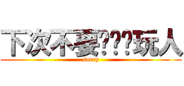 下次不要这么样玩人 (sorry)