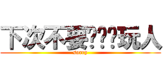 下次不要这么样玩人 (sorry)