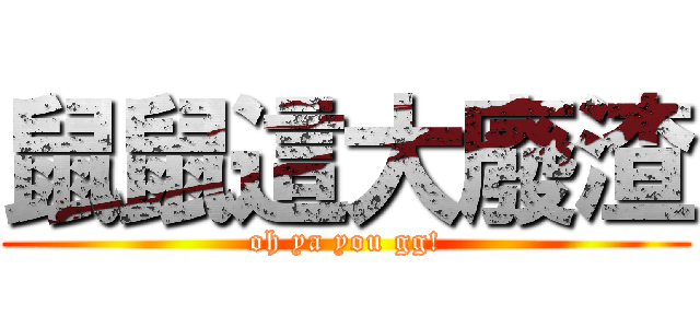鼠鼠這大廢渣 (oh ya you gg!)