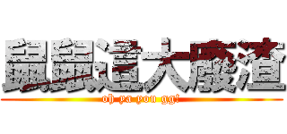 鼠鼠這大廢渣 (oh ya you gg!)