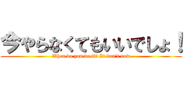 今やらなくてもいいでしょ！ (When do you do it? It don\'t now)