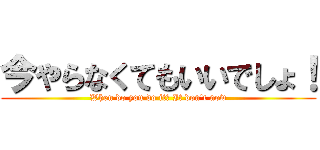 今やらなくてもいいでしょ！ (When do you do it? It don\'t now)