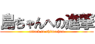 島ちゃんへの進撃 (attack to shimachan)