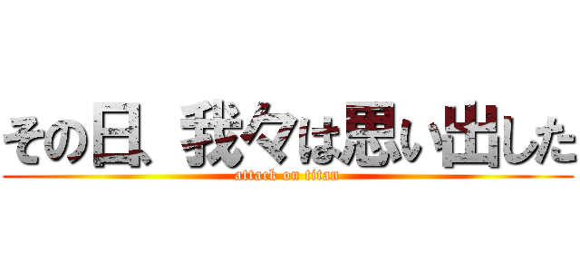 その日、我々は思い出した (attack on titan)