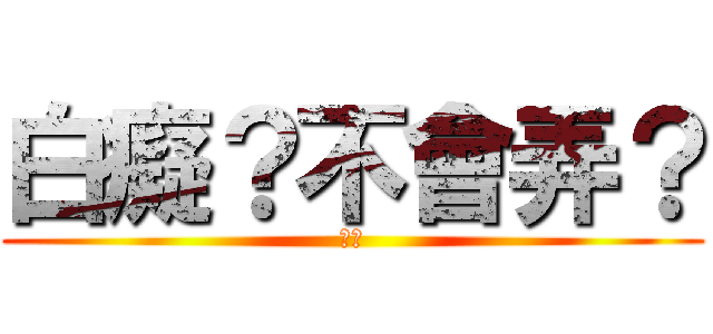 白癡？不會弄？ (可憐)