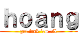 ｈｏａｎｇ (get fuck \'em all)