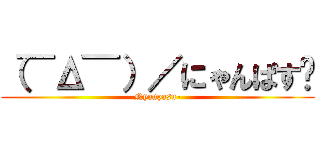 （¯Δ¯）／にゃんぱす〜 (Nyanpasu-)
