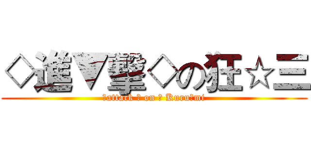 ◇進▼擊◇の狂☆三 (◇attack ◇ on ▼ Kuru☆mi)