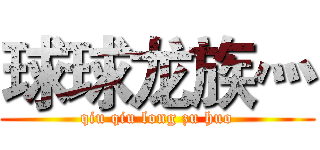 球球龙族灬 (qiu qiu long zu huo)