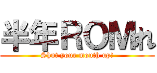 半年ＲＯＭれ (Shut your mouth up!)