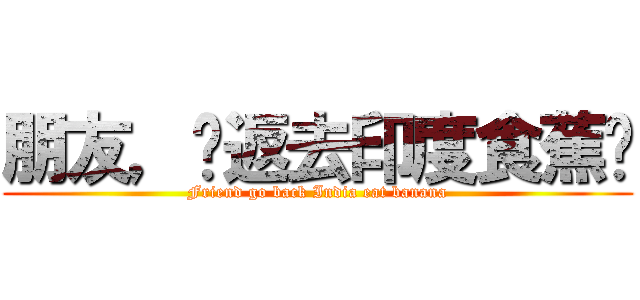 朋友，你返去印度食蕉啦 (Friend go back India eat banana)