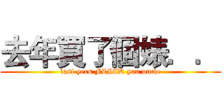 去年買了個婊．． (last yers FLICK you uncle)