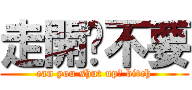 走開啦不要 (can you shut up? bitch)