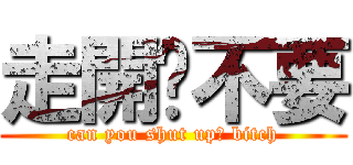 走開啦不要 (can you shut up? bitch)