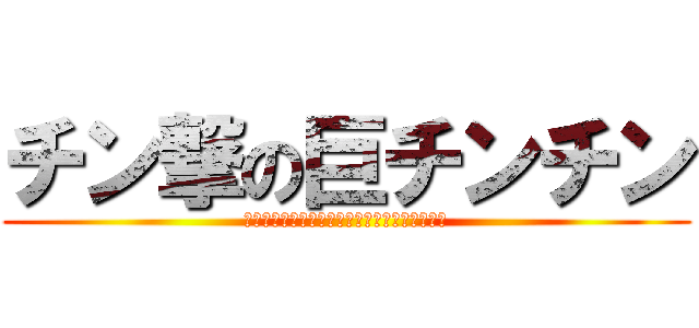 チン撃の巨チンチン (ちんちんちんちんちんちんちんちんちんちんちん)