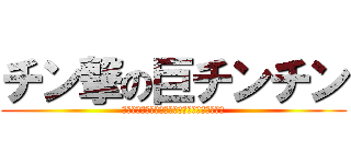 チン撃の巨チンチン (ちんちんちんちんちんちんちんちんちんちんちん)