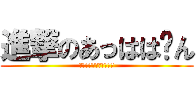 進撃のあっはは〜ん (いやあ〜〜〜〜〜〜〜ん)