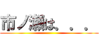 市ノ瀬は．．． ()