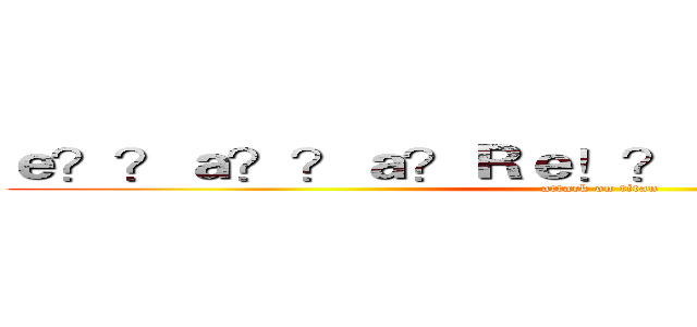 ｅ？？ａ？？ａ？Ｒｅ！？ａ？？ｅ？？ａｏ？ (attack on titan)