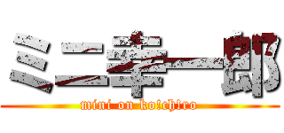 ミニ幸一郎 (mini on ko!ch!ro)