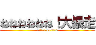 ねねねねねね！大暴走 (attack on titan)