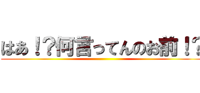 はあ！？何言ってんのお前！？ ()