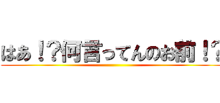 はあ！？何言ってんのお前！？ ()