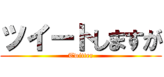 ツイートしますが (Twitter)