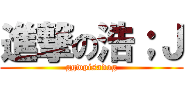 進撃の浩；Ｊ (ggwpisadog)