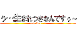 う…生まれつきなんですぅ～ (nanto kiguuna ！？)