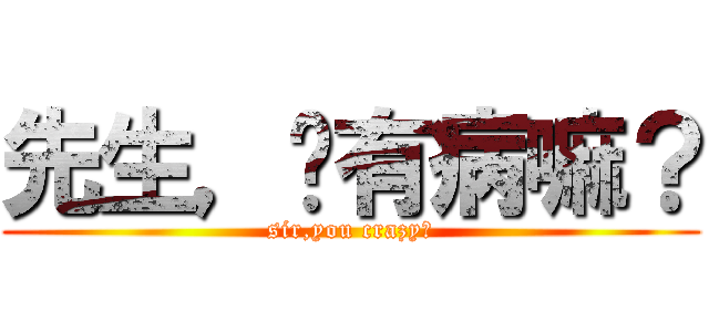 先生，你有病嘛？ (sir,you crazy?)