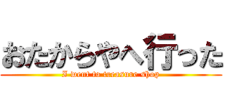 おたからやへ行った (I went to treasure shop)