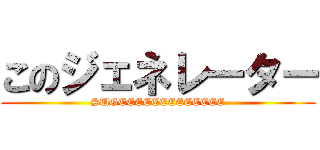 このジェネレーター (SUGEEEEEEEEEEEEE)