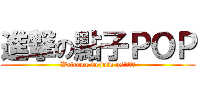 進撃の點子ＰＯＰ (Welcome to join us!　：）)