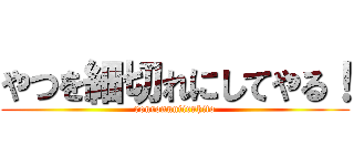 やつを細切れにしてやる！ (ronronnniiruhito)