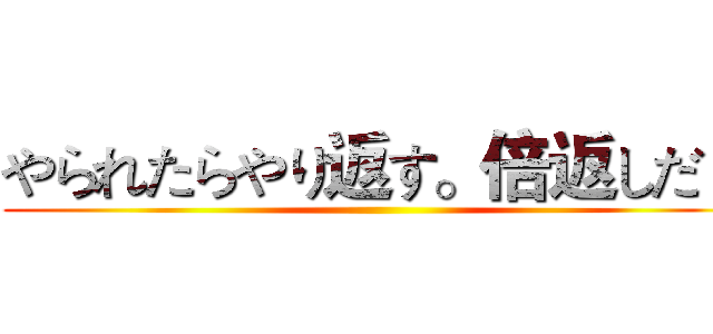 やられたらやり返す。倍返しだ！ ()