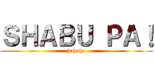 ＳＨＡＢＵ ＰＡ！ (hahaha)