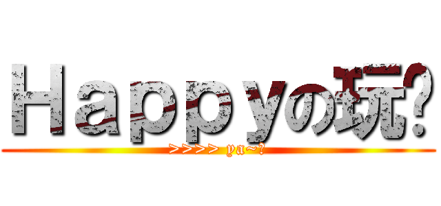 Ｈａｐｐｙの玩耍 (>>>> ya~！)