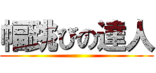 幅跳びの達人 ()