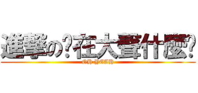進撃の你在大聲什麼啦 (OH YEAH)
