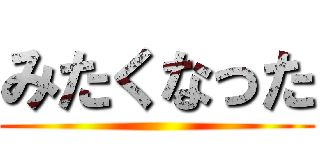 みたくなった ()