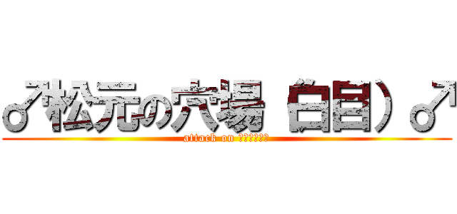 ♂松元の穴場（白目）♂ (attack on Ｈｏｌｅ！！)
