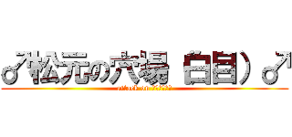 ♂松元の穴場（白目）♂ (attack on Ｈｏｌｅ！！)
