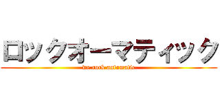 ロックオーマティック (we rock automatic)