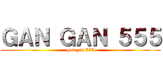 ＧＡＮ ＧＡＮ ５５５ (gan gan 555)