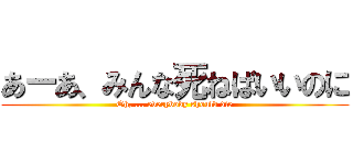 あーあ、みんな死ねばいいのに (Oh, ... everybody should die)