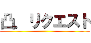 凸．リクエスト ()