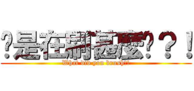 你是在刷甚麼啦？！ (What did you brush?!)