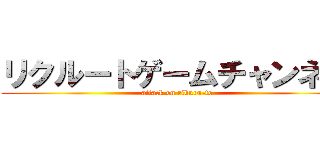 リクルートゲームチャンネル (attack on rikuru-to)