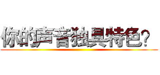 你的声音独具特色？ ()